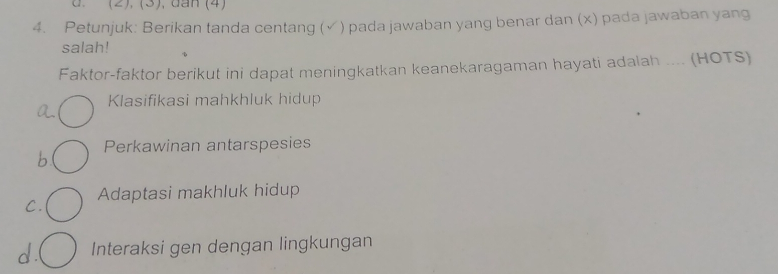 (2), (3), đân (4)
4. Petunjuk: Berikan tanda centang (√) pada jawaban yang benar dan (x) pada jawaban yang
salah!
Faktor-faktor berikut ini dapat meningkatkan keanekaragaman hayati adalah .... (HOTS)
Klasifikasi mahkhluk hidup
a.
Perkawinan antarspesies
b
Adaptasi makhluk hidup
C.
d . Interaksi gen dengan lingkungan