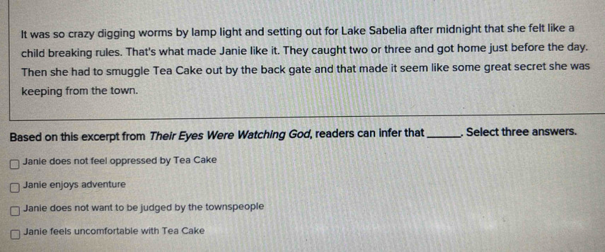 It was so crazy digging worms by lamp light and setting out for Lake Sabelia after midnight that she felt like a
child breaking rules. That's what made Janie like it. They caught two or three and got home just before the day.
Then she had to smuggle Tea Cake out by the back gate and that made it seem like some great secret she was
keeping from the town.
Based on this excerpt from Their Eyes Were Watching God, readers can infer that _. Select three answers.
Janie does not feel oppressed by Tea Cake
Janie enjoys adventure
Janie does not want to be judged by the townspeople
Janie feels uncomfortable with Tea Cake