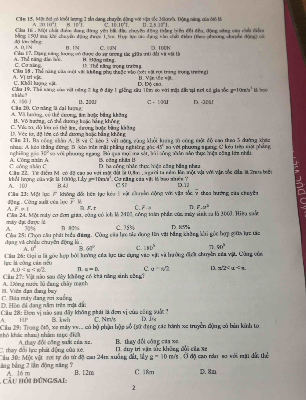 Một ôtô có khối lượng 2 tấn đang chuyển động với vận tốc 36km/h. Động năng của ôtô là
A. 20.10^4J B. 10^3J. C. 10.10^4J. D. 2,6.10^6J.
Câu 16 . Một chất điểm đang đứng yên bắt đầu chuyền động thằng biến đồi đều, động năng của chất điểm
băng 150J sau khi chuyển động được 1,5m. Hợp lực tác dụng vào chất điểm (theo phương chuyển động) có
độ lớn bằng:
A. 0,1N B. 1N C. 10N D. 100N
Câu 17. Dạng năng lượng có được do sự tương tác giữa trái đất và vật là
A. Thể năng đàn hồi. B. Động năng.
C. Cơ năng. D. Thể năng trọng trường.
Câu 18 . Thể năng của một vật không phụ thuộc vào (xét vật rợi trong trọng trường)
A. Vị trí vật. B. Vận tốc vật.
C. Khối lượng vật. D. Độ cao.
Câu 19. Thế năng của vật nặng 2 kg ở đáy 1 giếng sâu 10m so với mặt đất tại nơi có gia tốc g=10m/s^2 là bao
nhiêu?
A. 100 J B. 200J C.- 100J D. -200J
Câu 20. Cơ năng là đại lượng:
A. Vô hướng, có thể dương, âm hoặc bằng không
B. Vô hướng, có thể dương hoặc bằng không
C. Véc tơ, độ lớn có thể âm, dương hoặc bằng không
D. Véc tơ, độ lớn có thể dương hoặc bằng không
Câu 21. Ba công nhân A, B và C kéo 3 vật nặng cùng khối lượng từ cùng một độ cao theo 3 đường khác
nhau: A kéo thắng đứng; B kéo trên mặt phẳng nghiêng góc 45° so với phương ngang; C kéo trên mặt phẳng
nghiêng góc 30° so với phương ngang. Bỏ qua mọi ma sát, hỏi công nhân nào thực hiện công lớn nhất:
A. Công nhân A B. công nhân B
C. công nhân C D. ba công nhân thực hiện công bằng nhau
Câu 22. Từ điểm Mỹ có độ cao so với mặt đất là 0,8m , người ta ném lên một vật với vận tốc đầu là 2m/s biết
khối lượng của vật là 1000g.Lấy g=10m/s^2. Cơ năng của vật là bao nhiêu ?
A. 10J B.4J C.5J D.1J
Câu 23:Mhat Ot lực vector F không đổi liên tục kéo 1 vật chuyền động với vận tốc v theo hướng của chuyền
động . Công suất của lực vector F là
B
A. F. v. t B. F. t C. F. v D. F.v^2
Câu 24. Một máy cơ đơn giản, công có ích là 240J, công toàn phần của máy sinh ra là 300J. Hiệu suất
máy đạt được là
A. 70% B. 80% C. 75% D. 85%
Câu 25: Chọn câu phát biểu đúng. Công của lực tác dụng lên vật bằng không khi góc hợp giữa lực tác
dụng và chiều chuyển động là :
A. 0^0 B. 60° C. 180° D. 90°
Câu 26: Gọi α là góc hợp bởi hướng của lực tác dụng vào vật và hướng dịch chuyển của vật. Công của
lực là công cản nếu
A 0 B. alpha =0. C. alpha =π /2. D. π /2
Câu 27: Vật nào sau đây không có khả năng sinh công?
A. Dòng nước lũ đang chảy mạnh
B. Viên đạn đang bay
C. Búa máy đang rơi xuống
D. Hòn đá đang nằm trên mặt đất
Câu 28: Đơn vị nào sau đây không phải là đơn vị của công suất ?
A. HP B. kwh C. Nm/s D. J/s
Câu 29: Trong ôtô, xe máy vv... có bộ phận hộp số (sử dụng các bánh xe truyền động có bán kính to
nhỏ khác nhau) nhằm mục đích
A.thay đồi công suất của xe. B. thay đồi công của xe.
C. thay đồi lực phát động của xe. D. duy trì vận tốc không đổi của xe
Câu 30: Một vật rơi tự do từ độ cao 24m xuống đất, lấy g=10m/s. Ở độ cao nào so với mặt đất thế
ăng bằng 2 lần động năng ?
A. 16 m B. 12m C. 18m D. 8m
. CÂU HỏI đÚNG/SAI:
2