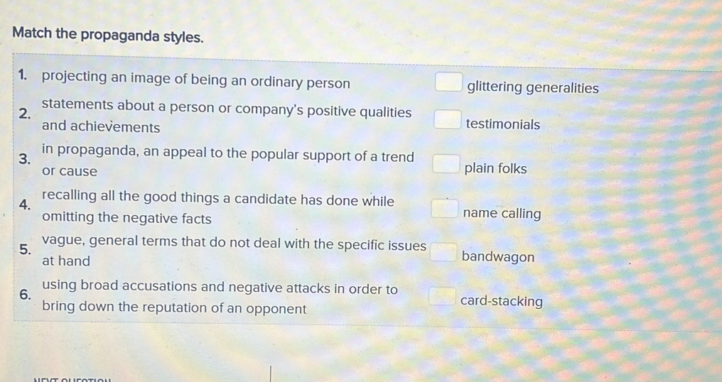 Match the propaganda styles.
1. projecting an image of being an ordinary person glittering generalities
2. statements about a person or company's positive qualities
and achievements testimonials
3. in propaganda, an appeal to the popular support of a trend
or cause plain folks
4. recalling all the good things a candidate has done while
omitting the negative facts
name calling
5. vague, general terms that do not deal with the specific issues bandwagon
at hand
6. using broad accusations and negative attacks in order to
bring down the reputation of an opponent
card-stacking