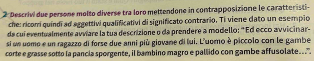 Descrivi due persone molto diverse tra loro mettendone in contrapposizione le caratteristi- 
che: ricorri quindi ad aggettivi qualificativi di significato contrario. Ti viene dato un esempio 
da cui eventualmente avviare la tua descrizione o da prendere a modello: “Ed ecco avvicinar- 
si un uomo e un ragazzo di forse due anni più giovane di lui. L’uomo è piccolo con le gambe 
corte e grasse sotto la pancia sporgente, il bambino magro e pallido con gambe affusolate. .”.