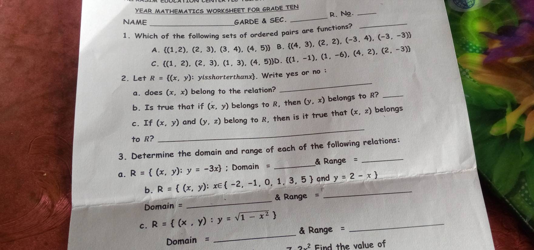 YEAR MATHEMATICS WORKSHEET FOR GRADE TEN
NAME _GARDE & SEC. _R. Ng._
1. Which of the following sets of ordered pairs are functions?
_
A.  (1,2),(2,3),(3,4),(4,5) B.  (4,3),(2,2),(-3,4),(-3,-3)
C.  (1,2),(2,3),(1,3),(4,5) D. (1,-1),(1,-6),(4,2),(2,-3)
_
2. Let R= (x,y) : yisshorterthanx. Write yes or no :
a. does (x,x) belong to the relation?
b. Is true that if (x,y) belongs to R, then (y,x) belongs to R?_
c. If (x,y) and (y,z) belong to R, then is it true that (x,z) belongs
to R?
_
3. Determine the domain and range of each of the following relations:
a. R= (x,y):y=-3x; Domain = _& Range =_
b. R= (x,y):x∈  -2,-1,0,1,3,5 and_ y=2-x
Domain = _& Range =
_
c. R= (x,y):y=sqrt(1-x^2) _
& Range =
Domain =
2x^2 Find the value of