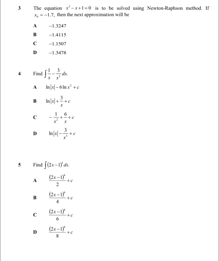 The equation x^3-x+1=0 is to be solved using Newton-Raphson method. If
x_0=-1.7 , then the next approximation will be
A -1.3247
B −1.4115
C −1.1507
D -1.3478
4 Find ∈t  1/x - 3/x^2 dx.
A ln |x|-6ln x^2+c
B ln |x|+ 3/x +c
C - 1/x^2 + 6/x +c
D ln |x|- 3/x^3 +c
5 Find ∈t (2x-1)^3dx.
A frac (2x-1)^42+c
B frac (2x-1)^44+c
C frac (2x-1)^46+c
D frac (2x-1)^48+c