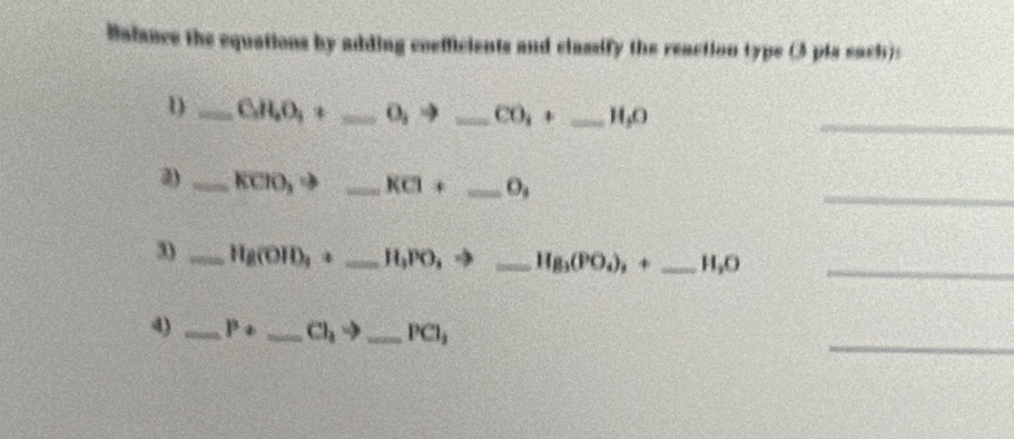 Balance the equations by adding coefficients and classify the reaction typs (3 pis each): 
1 _ C_3H_2O_4+ _  0jto _  CO_3+ _  H_2O
_ 
_ 
2) _ KCIO_3to _ KCl+ _  O_4
3) _ 11g(010,+ 6x+50 _ =H_3PO_4to _ H_8(PO_4)_,+ _ H_2O _ 
_ 
4) _ P+ _  Cl_3to _  PCl_1