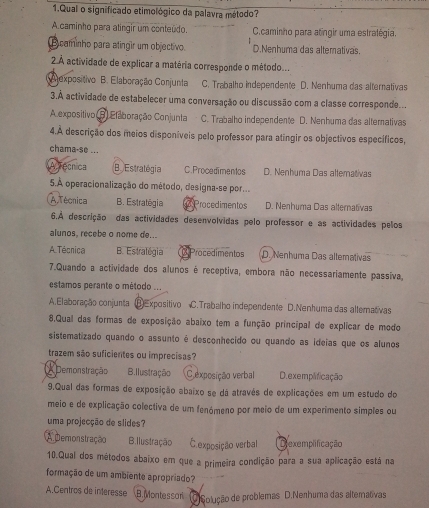 Qual o significado etimológico da palavra método?
A.caminho para atíngir um conteúdo. C.caminho para atíngir uma estralégia.
B caminho para atingir um objectivo. D.Nenhuma das alterativas.
2 À actividade de explicar a matéria corresponde o método...
Alexpositivo B. Elaboração Conjunta C. Trabalho independente D. Nenhuma das alternativas
3.A actividade de estabelecer uma conversação ou discussão com a classe corresponde...
A expositivo B Elaboração Conjunta C. Trabalho independente D. Nenhuma das alternativas
4.A descrição dos meios disponíveis pelo professor para atingir os objectivos específicos,
chama-se ...
A Técrica B Estratogia C.Procedimentos D. Nenhuma Das allemativas
5.À operacionalização do método, designa-se por...
A Técnica B. Estratégia Procedimentos D. Nenhuma Das allernativas
6.A descrição das actividades desenvolvidas pelo professor e as actividades pelos
alunos, recebe o nome de...
A Técnica B. Estratégia Procedimentos D. Nenhuma Das altemativas
7.Quando a actividade dos alunos é receptiva, embora não necessariamente passíva,
estamos perante o método ...
A.Elaboração conjunta ⑧Expositivo C.Trabalho independente D.Nenhuma das altemativas
8,Qual das formas de exposição abaixo tem a função principal de explicar de modo
sistematizado quando o assunto é desconhecido ou quando as ideias que os alunos
trazem são suficientes ou imprecisas?
Demonstração B. Ilustração C exposição verbal D. exemplificação
9.Qual das formas de exposição abaixo se dá atravês de explicações em um estudo do
meio e de explicação colectiva de um fenómeno por meio de um experimento simples ou
uma projecção de slides?
A Demonstração B. Ilustração E.exposição verbal Dexemplificação
10.Qual dos métodos abaixo em que a primeira condição para a sua aplicação está na
formação de um ambiente apropriado?
A.Centros de interesse B. Montessari O)Solução de problemas D.Nerhuma das alternativas