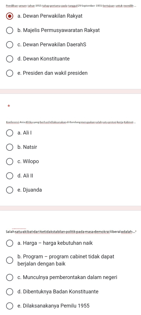Pemilihan< umum; tahun: 1955 -tahap-pertama 29 -September: 1955 < untuk-memilih: ...
 a. Dewan Perwakilan Rakyat
b. Majelis Permusyawaratan Rakyat
c. Dewan Perwakilan DaerahS
d. Dewan Konstituante
e. Presiden dan wakil presiden
*
Konferensi-Asia-Afrika-yang-berhasil-dilaksanakan-di-Bandung-merupakan-salah-satu-prstasi-kerja-Kabinet-...
a. Ali I
b. Natsir
c. Wilopo
d. Ali II
e. Djuanda
Salah satu akibat dari ketidakstabilan·politik pada masa demokrai liberal adalah ... '
a. Harga - harga kebutuhan naik
b. Program - program cabinet tidak dapat
berjalan dengan baik
c. Munculnya pemberontakan dalam negeri
d. Dibentuknya Badan Konstituante
e. Dilaksanakanya Pemilu 1955