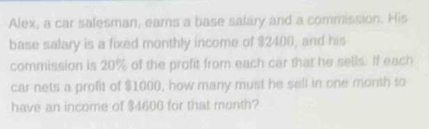 Alex, a car salesman, earns a base salary and a commission. His 
base salary is a fixed monthly income of $2400, and his 
commission is 20% of the profit from each car that he sells. If each 
car nets a profit of $1000, how many must he sell in one month to 
have an income of $4600 for that month?