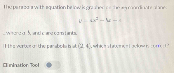 The parabola with equation below is graphed on the xy coordinate plane:
y=ax^2+bx+c...where a, b, and c are constants. 
If the vertex of the parabola is at (2,4) , which statement below is correct? 
Elimination Tool