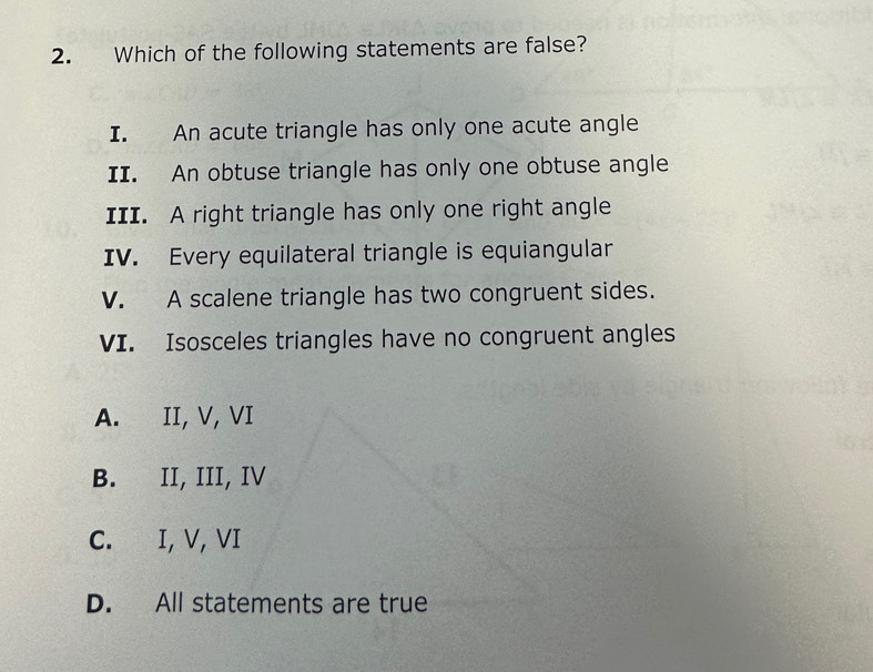 Which of the following statements are false?
I. An acute triangle has only one acute angle
II. An obtuse triangle has only one obtuse angle
III. A right triangle has only one right angle
IV. Every equilateral triangle is equiangular
V. A scalene triangle has two congruent sides.
VI. Isosceles triangles have no congruent angles
A. II, V, VI
B. II, III, IV
C. I, V, VI
D. All statements are true