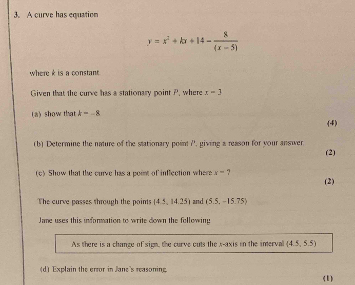 A curve has equation
y=x^2+kx+14- 8/(x-5) 
where k is a constant. 
Given that the curve has a stationary point P, where x=3
(a) show that k=-8
(4) 
(b) Determine the nature of the stationary point P, giving a reason for your answer. 
(2) 
(c) Show that the curve has a point of inflection where x=7
(2) 
The curve passes through the points (4.5,14.25) and (5.5,-15.75)
Jane uses this information to write down the following 
As there is a change of sign, the curve cuts the x-axis in the interval (4.5,5.5)
(d) Explain the error in Jane's reasoning. 
(1)