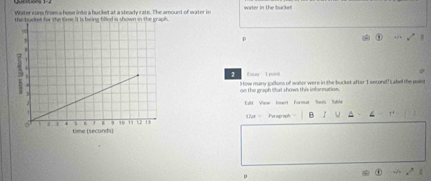 water in the bucket 
Water runs from a hose into a bucket at a steady rate. The amount of water in 
the bucket for the time it is being filled is shown in the graph. 
p 
2 Essay 1 point 
How many gallons of water were in the bucket after 1 second? Label the point 
on the graph that shows this information. 
Edit View Insert Format Tools Table 
12pt Paragraph B I U L T^2 1 
p