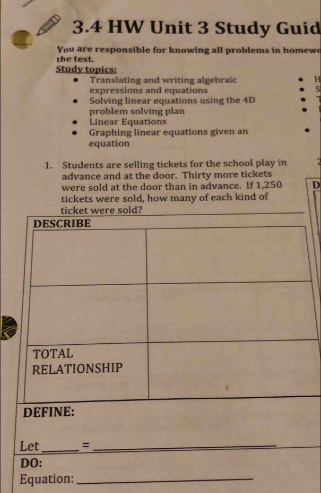 3.4 HW Unit 3 Study Guid 
You are responsible for knowing all problems in homewo 
the test. 
Study topics: 
Translating and writing algebraic H 
expressions and equations S 
Solving linear equations using the 4D 
problem solving plan 
Linear Equations 
Graphing linear equations given an 
equation 
1. Students are selling tickets for the school play in 7
advance and at the door. Thirty more tickets 
were sold at the door than in advance. If 1,250 D 
tickets were sold, how many of each kind of 
Equation:_