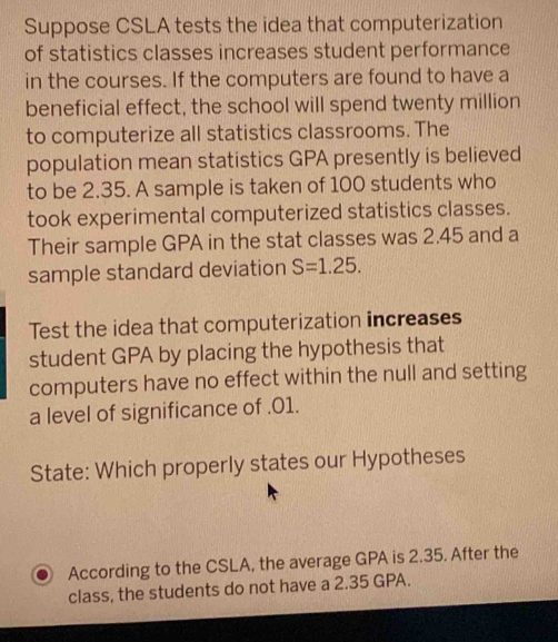 Suppose CSLA tests the idea that computerization 
of statistics classes increases student performance 
in the courses. If the computers are found to have a 
beneficial effect, the school will spend twenty million
to computerize all statistics classrooms. The 
population mean statistics GPA presently is believed 
to be 2.35. A sample is taken of 100 students who 
took experimental computerized statistics classes. 
Their sample GPA in the stat classes was 2.45 and a 
sample standard deviation S=1.25. 
Test the idea that computerization increases 
student GPA by placing the hypothesis that 
computers have no effect within the null and setting 
a level of significance of .01. 
State: Which properly states our Hypotheses 
According to the CSLA, the average GPA is 2.35. After the 
class, the students do not have a 2.35 GPA.