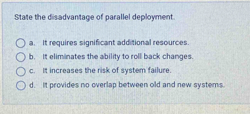 State the disadvantage of parallel deployment.
a. It requires significant additional resources.
b. It eliminates the ability to roll back changes.
c. It increases the risk of system failure.
d. It provides no overlap between old and new systems.