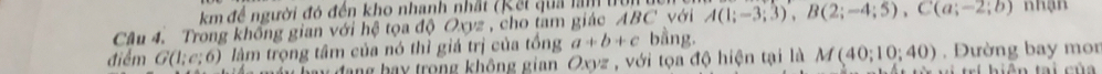 km để người đó đến kho nhanh nhất (Kết quả lam 
Câu 4. Trong không gian với hệ tọa độ Oxyz , cho tam giác ABC với A(1;-3;3), B(2;-4;5), C(a;-2;b) nhạn 
điểm G(1;e;6) làm trọng tâm của nó thì giá trị của tổng a+b+c bằng. 
đang bay trong không gian Oxyz , với tọa độ hiện tại là M(40;10;40). Đường bay mor 
h n tai củ a