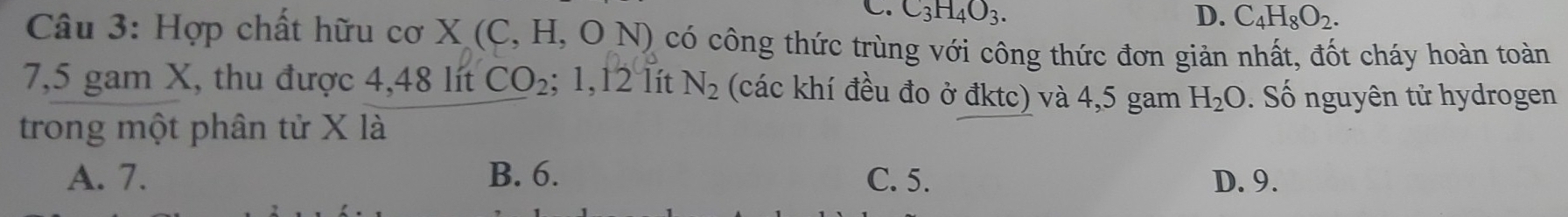 L. C_3H_4O_3. D. C_4H_8O_2. 
Câu 3: Hợp chất hữu cơ X X(C,H,ON) có công thức trùng với công thức đơn giản nhất, đốt cháy hoàn toàn
7,5 gam X, thu được 4,48 lít CO_2 ;1,12 lít N_2 (các khí đều đo ở đktc) và 4,5 gam H_2O Số nguyên tử hydrogen
trong một phân tử X là
A. 7. B. 6. C. 5. D. 9.