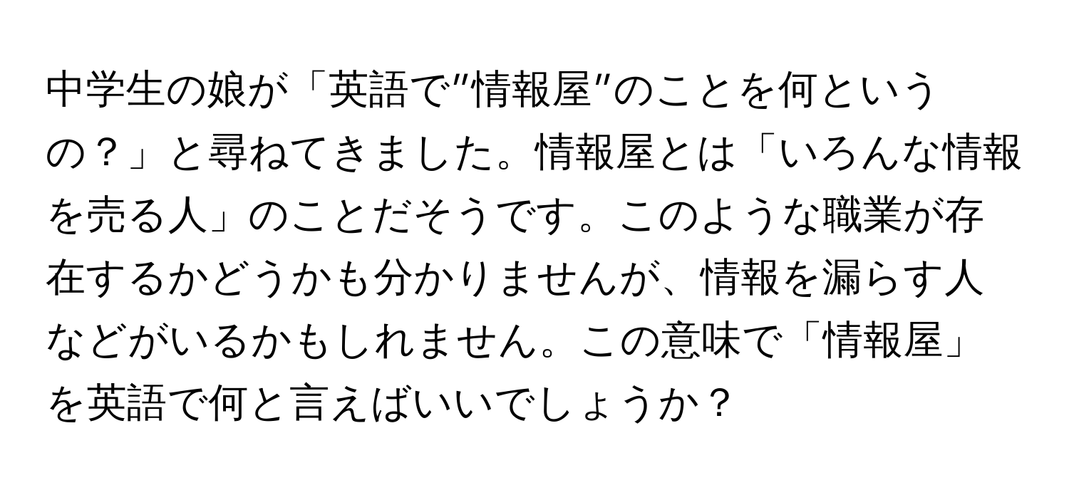 中学生の娘が「英語で”情報屋”のことを何というの？」と尋ねてきました。情報屋とは「いろんな情報を売る人」のことだそうです。このような職業が存在するかどうかも分かりませんが、情報を漏らす人などがいるかもしれません。この意味で「情報屋」を英語で何と言えばいいでしょうか？