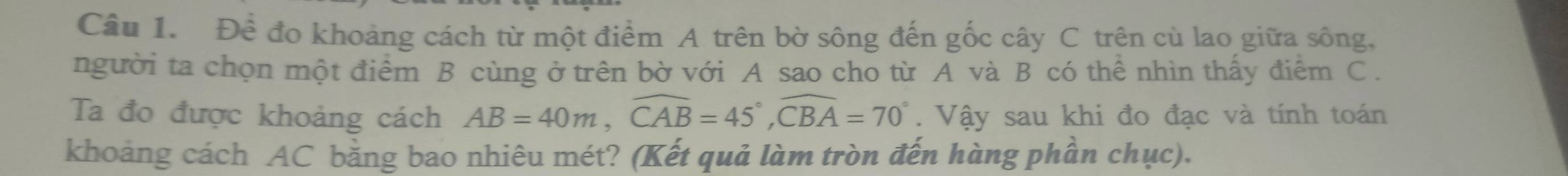 Đề đo khoảng cách từ một điểm A trên bờ sông đến gốc cây C trên cù lao giữa sông, 
người ta chọn một điểm B cùng ở trên bờ với A sao cho từ A và B có thể nhìn thấy điểm C. 
Ta đo được khoảng cách AB=40m, widehat CAB=45°, widehat CBA=70°. Vậy sau khi đo đạc và tính toán 
khoảng cách AC bằng bao nhiêu mét? (Kết quả làm tròn đến hàng phần chục).