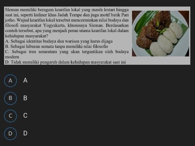 Sleman memiliki beragam kearifan lokal yang masih lestari hingga
saat ini, seperti kuliner khas Jadah Tempe dan juga motif batik Pari
jotho. Wujud kearifan lokal tersebut mencerminkan nilai budaya dan
filosofi masyarakat Yogyakarta, khususnya Sleman. Berdasarkan
contoh tersebut, apa yang menjadi peran utama kearifan lokal dalam
kehidupan masyarakat?
A. Sebagai identitas budaya dan warisan yang harus dijaga
B. Sebagai hiburan semata tanpa memiliki nilai filosofis
C. Sebagai tren sementara yang akan tergantikan oleh budaya
modern
D. Tidak memiliki pengaruh dalam kehidupan masyarakat saat ini
A A
B B
C C
D D