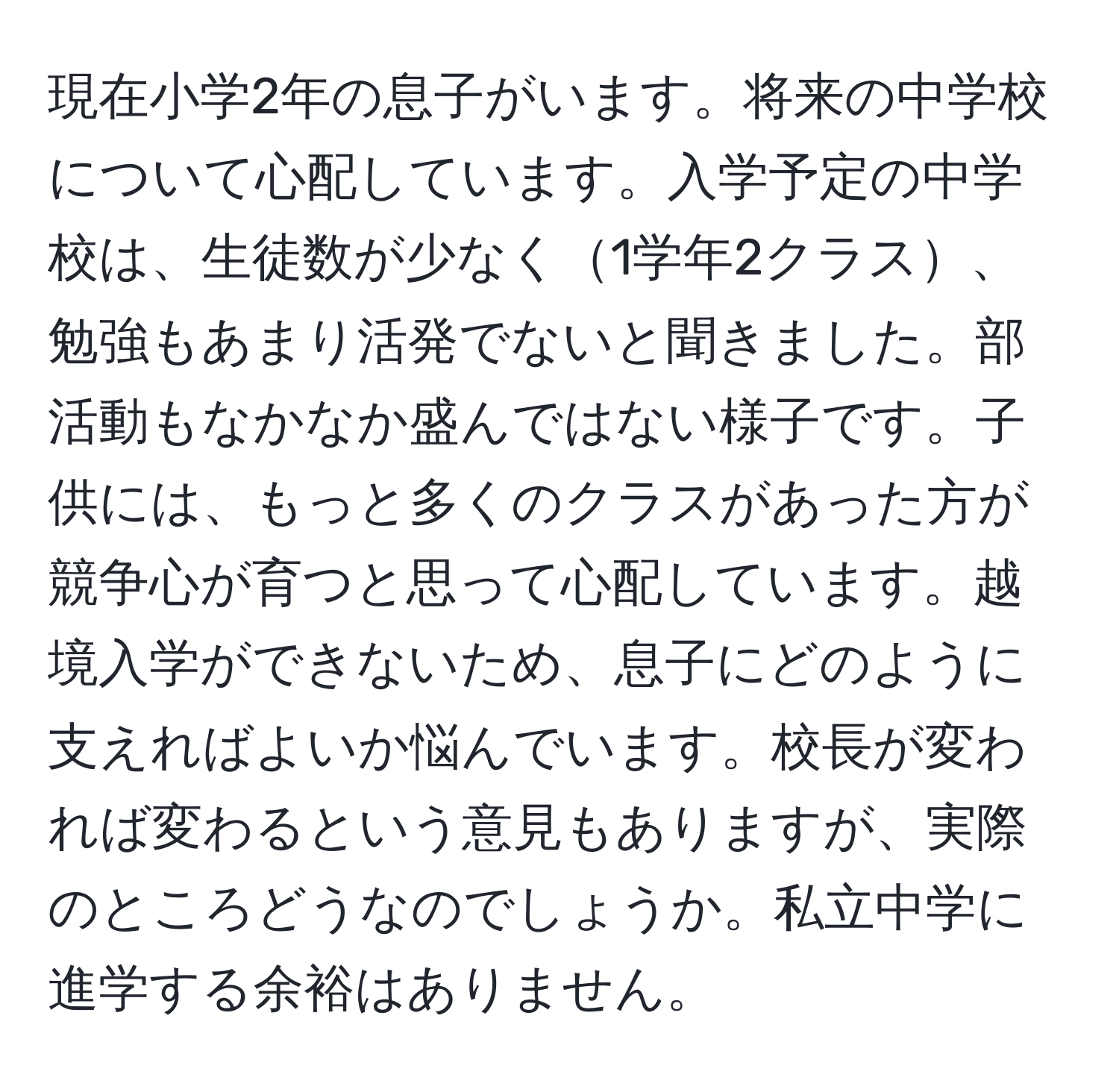 現在小学2年の息子がいます。将来の中学校について心配しています。入学予定の中学校は、生徒数が少なく1学年2クラス、勉強もあまり活発でないと聞きました。部活動もなかなか盛んではない様子です。子供には、もっと多くのクラスがあった方が競争心が育つと思って心配しています。越境入学ができないため、息子にどのように支えればよいか悩んでいます。校長が変われば変わるという意見もありますが、実際のところどうなのでしょうか。私立中学に進学する余裕はありません。