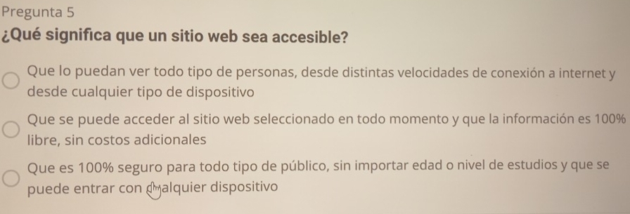 Pregunta 5
¿Qué significa que un sitio web sea accesible?
Que lo puedan ver todo tipo de personas, desde distintas velocidades de conexión a internet y
desde cualquier tipo de dispositivo
Que se puede acceder al sitio web seleccionado en todo momento y que la información es 100%
libre, sin costos adicionales
Que es 100% seguro para todo tipo de público, sin importar edad o nivel de estudios y que se
puede entrar con dalquier dispositivo