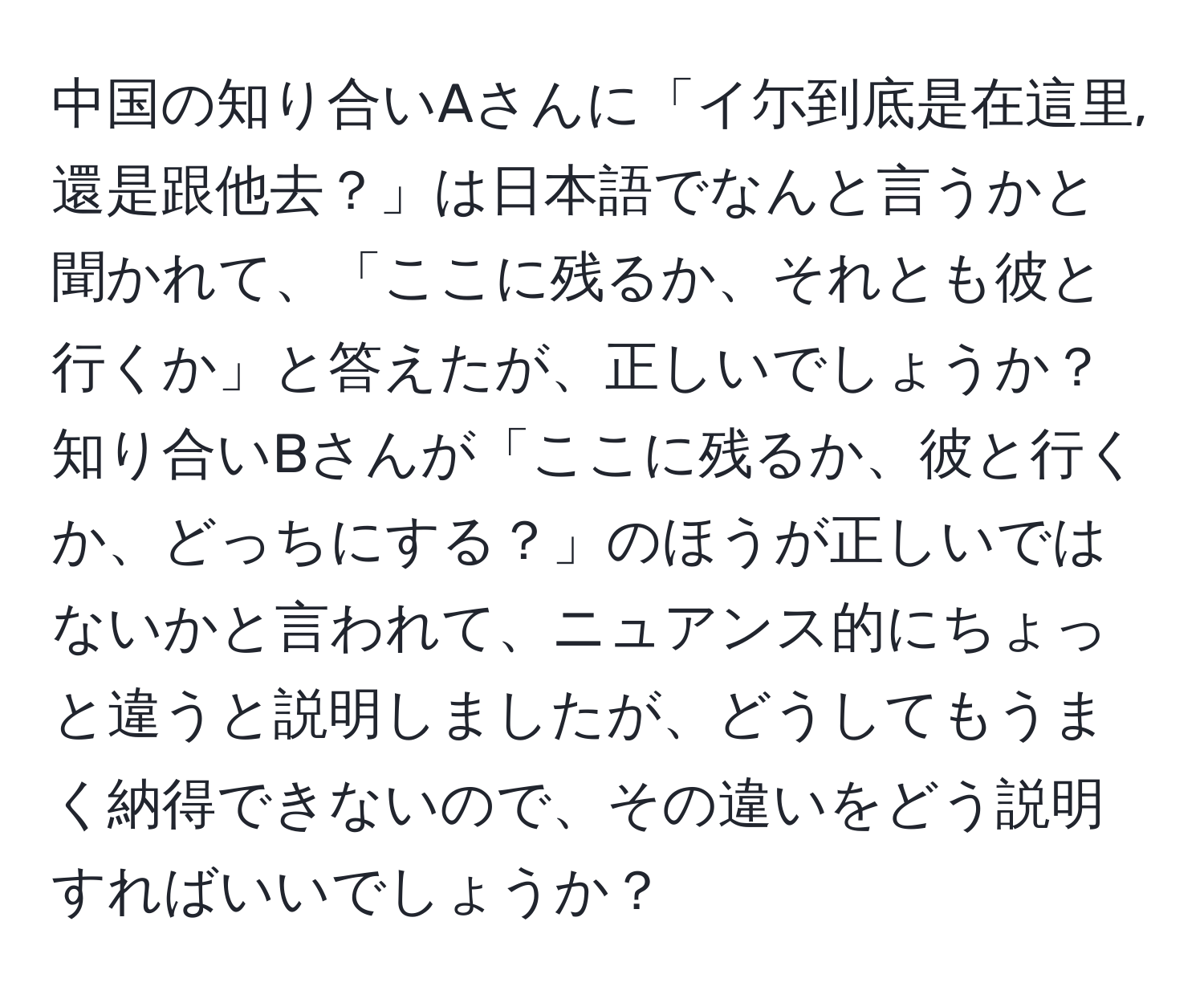 中国の知り合いAさんに「イ尓到底是在這里,還是跟他去？」は日本語でなんと言うかと聞かれて、「ここに残るか、それとも彼と行くか」と答えたが、正しいでしょうか？知り合いBさんが「ここに残るか、彼と行くか、どっちにする？」のほうが正しいではないかと言われて、ニュアンス的にちょっと違うと説明しましたが、どうしてもうまく納得できないので、その違いをどう説明すればいいでしょうか？