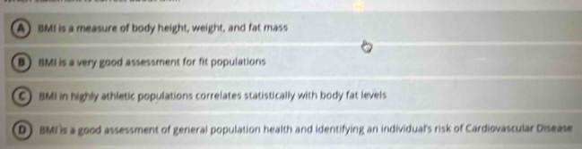 A) BMI is a measure of body height, weight, and fat mass
B BMI is a very good assessment for fit populations
C) BMI in highly athletic populations correlates statistically with body fat levels
D) BMI s a good assessment of general population health and identifying an individual's risk of Cardiovascular Disease