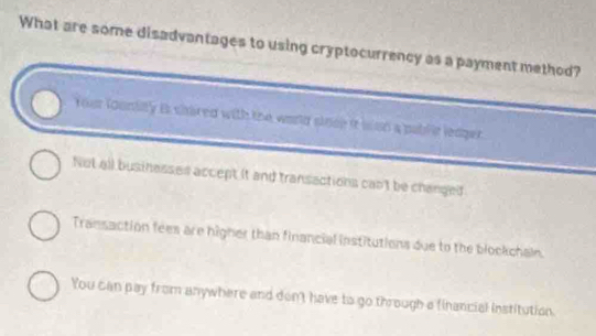 What are some disadvantages to using cryptocurrency as a payment method?
Your foontity is shared with the world sioce it wsn a pablle leager.
Not all businesses accept it and transactions cant be changed
Transaction fees are higher than financial institutions due to the blockchain.
You can pay from anywhere and don't have to go through a financial institution.