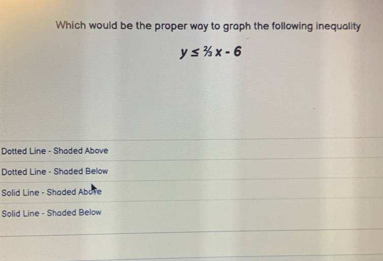 Which would be the proper way to graph the following inequality
y≤ 2/3x-6
Dotted Line - Shaded Above
Dotted Line - Shaded Below
Solid Line - Shaded Abore
Solid Line - Shaded Below