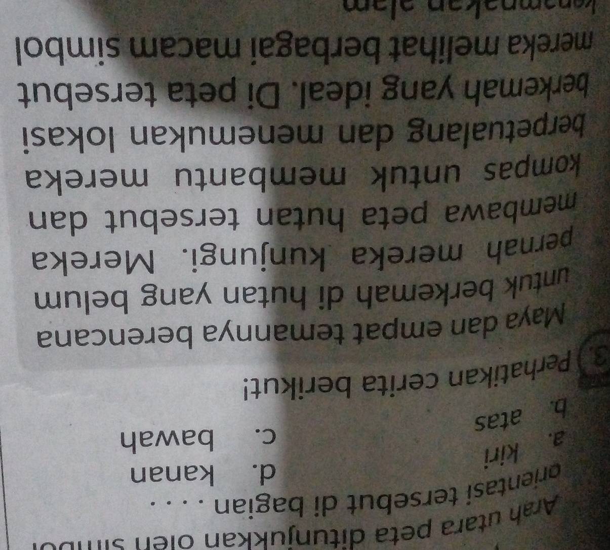 Arah utara peta ditun jukkan oi n s i mo
orientasi tersebut di bagian . . . .
d. kanan
a. kiri
c. bawah
b. atas
3. Perhatikan cerita berikut!
Maya dan empat temannya berencana
untuk berkemah di hutan yang belum 
pernah mereka kunjungi. Mereka
membawa peta hutan tersebut dan
kompas untuk membantu mereka
berpetualang dan menemukan lokasi
berkemah yang ideal. Di peta tersebut
mereka melihat berbagai macam simbol
kɑnəmnəkən ələm