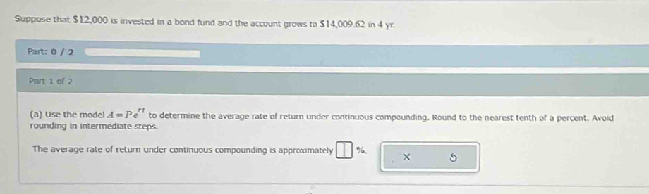 Suppose that $12,000 is invested in a bond fund and the account grows to $14,009.62 in 4 yr. 
Part: 0 / 2 
Part 1 of 2 
(a) Use the model A=Pe^(rt) to determine the average rate of return under continuous compounding. Round to the nearest tenth of a percent. Avoid 
rounding in intermediate steps. 
The average rate of return under continuous compounding is approximately | %. × 5