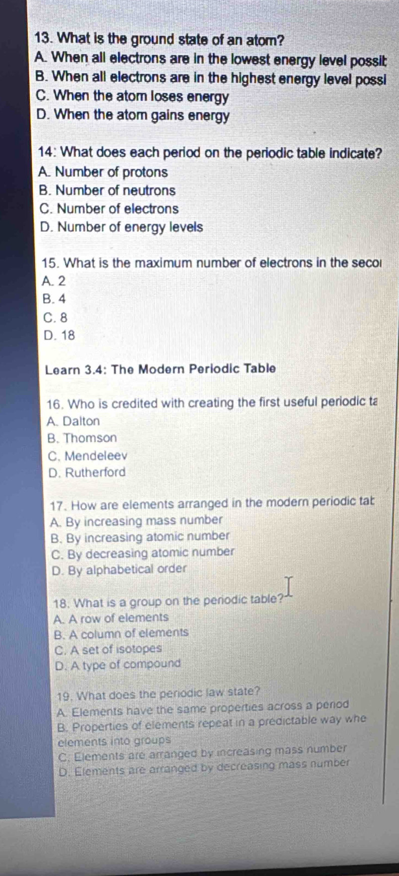 What is the ground state of an atom?
A. When all electrons are in the lowest energy level possit;
B. When all electrons are in the highest energy level possi
C. When the atom loses energy
D. When the atom gains energy
14: What does each period on the periodic table indicate?
A. Number of protons
B. Number of neutrons
C. Number of electrons
D. Number of energy levels
15. What is the maximum number of electrons in the seco
A. 2
B. 4
C. 8
D. 18
Learn 3.4: The Modern Periodic Table
16. Who is credited with creating the first useful periodic ta
A. Dalton
B. Thomson
C. Mendeleev
D. Rutherford
17. How are elements arranged in the modern periodic tab
A. By increasing mass number
B. By increasing atomic number
C. By decreasing atomic number
D. By alphabetical order
18. What is a group on the periodic table?
A. A row of elements
B. A column of elements
C. A set of isotopes
D. A type of compound
19. What does the periodic law state?
A. Elements have the same properties across a period
B. Properties of elements repeat in a predictable way whe
elements into groups
C. Elements are arranged by increasing mass number
D. Elements are arranged by decreasing mass number