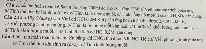 Cầâu 1:hòa tan hoàn toàn 16, 8gam Fe bằng 200ml dd H_2SO_4 loãng. Hỏi: a/ Viết phương trình phản ứng. 
b/ Tình thể tích khí sinh ra (đkc). c/ Tính khối lượng muối. d/ Tính nồng độ mol/lít của dd H_2SO_4 cần dùng. 
Cầâu 2:Cho 19g (Na, Ag) vào Vml dd HCl 0,2M Khi phản ứng hoàn toàn thu được 2,479 lít khí H_2. 
a/ Viết phương trình phản ứng. b/ Tính khối lượng mỗi kim loại. c/ tính % về khối lượng mối kim loại. 
d/ Tính khối lượng muối. e/ Tính thể tích dd HCl 0,2M cần dùng. 
Câu 3:hòa tan hoàn toàn 6,5gam Zn bằng dd HNO_3 thu được Vlít NO. Hỏi: a/ Viết phương trình phản ứng. 
b/ Tình thể tích khí sinh ra (đkc). c/ Tính khối lượng muối.