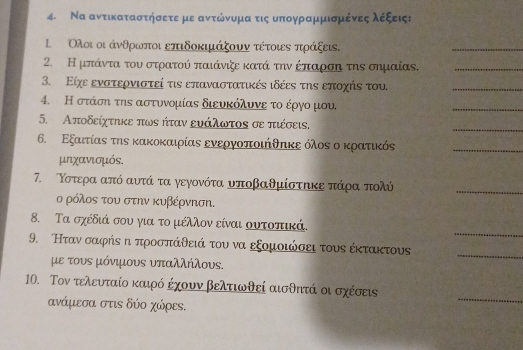 Να αντικαταστήσετε με ανντόνυομααοτις υπογρααμμισμένεςαλέξεις:
Ολοι οι άνθρωνίποι επιδοκιμάξουν τέτοις πράξεις.
_
2. Η μπάντα του στρατού παιάνιζε κατά την έπαρση την σημαίας._
3. Είχε ενστερνιστεί τιν επαναστατικές ιδέες την εποχής του.
_
4. Η στάση την αστυνομίας διευκόλυνε το έργο μου.
_
5. Αποδείχτηκε πων ήταν ευάλωτος σε πιέσεις.
_
6. Εξαιτίας της κακοκαιρίας ενεργοποιήθπκε όλος ο κρατικός_
μnχανισμós.
7. Κστερα από αυτά τα γεγονότα υποβαθμίστηκε πάρα πολύ
_
ο ρόλος του στην κυβέρνηση.
_
8. Τα σχέδιά σου για το μέλλον είναι ουτοπιικά.
9. Ηταν σαφήν π προσπάθειά του να εξομοιώσει τους έκτακτους
με τους μόνιμους υπαλλήλους.
_
_
10. Τον τελευταίο καιρό έχουν βελτιωθεί αισθπτά οι σχέσεις
ανάμεσα στς δύο χώρεs.