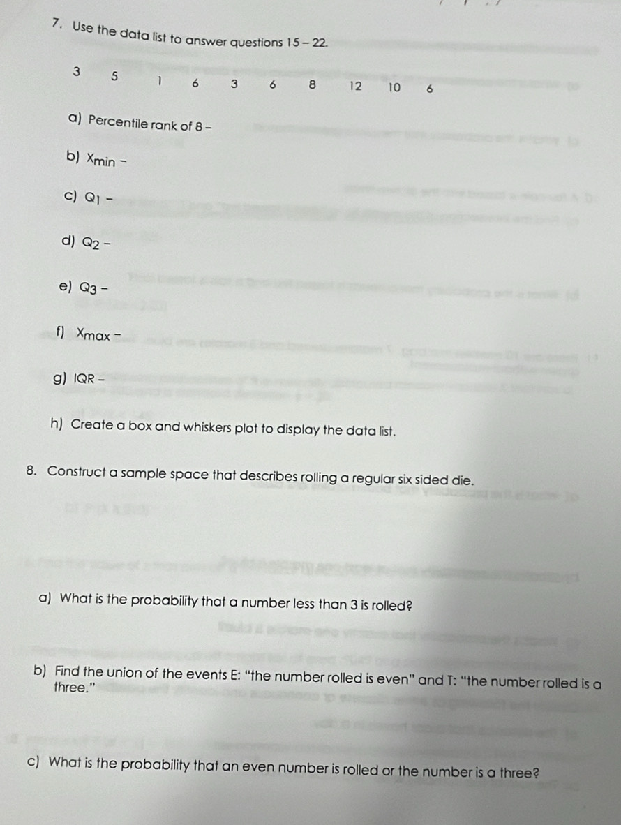 Use the data list to answer questions 15- 22.
3 5 1 6 3 6 8 12 10 6
a) Percentile rank of 8 - 
b) x_min-
c) Q_1-
d) Q_2-
e) Q_3-
f) x_max-
g) IQR-
h) Create a box and whiskers plot to display the data list. 
8. Construct a sample space that describes rolling a regular six sided die. 
a) What is the probability that a number less than 3 is rolled? 
b) Find the union of the events E: “the number rolled is even” and T: “the number rolled is a 
three." 
c) What is the probability that an even number is rolled or the number is a three?