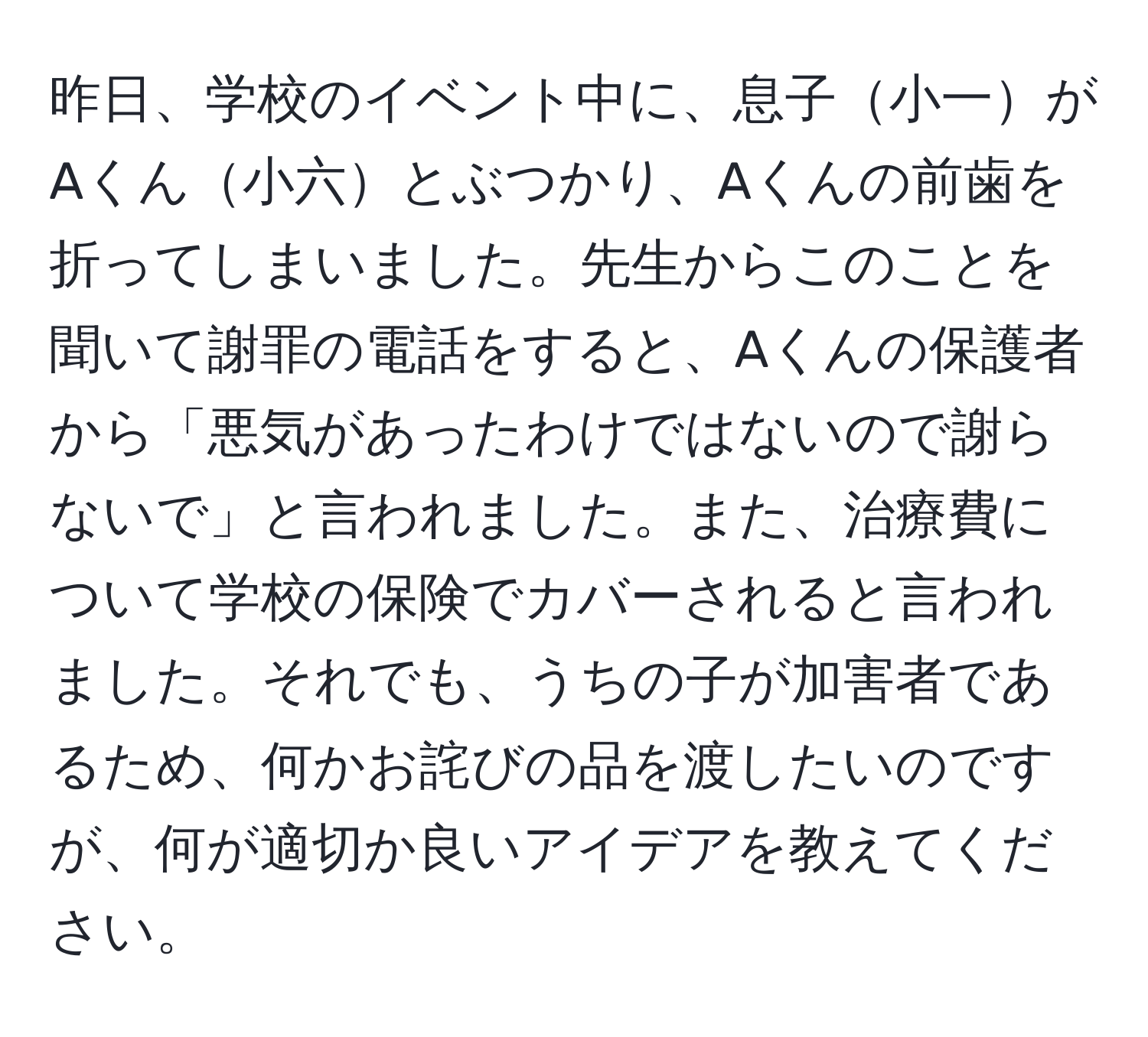 昨日、学校のイベント中に、息子小一がAくん小六とぶつかり、Aくんの前歯を折ってしまいました。先生からこのことを聞いて謝罪の電話をすると、Aくんの保護者から「悪気があったわけではないので謝らないで」と言われました。また、治療費について学校の保険でカバーされると言われました。それでも、うちの子が加害者であるため、何かお詫びの品を渡したいのですが、何が適切か良いアイデアを教えてください。