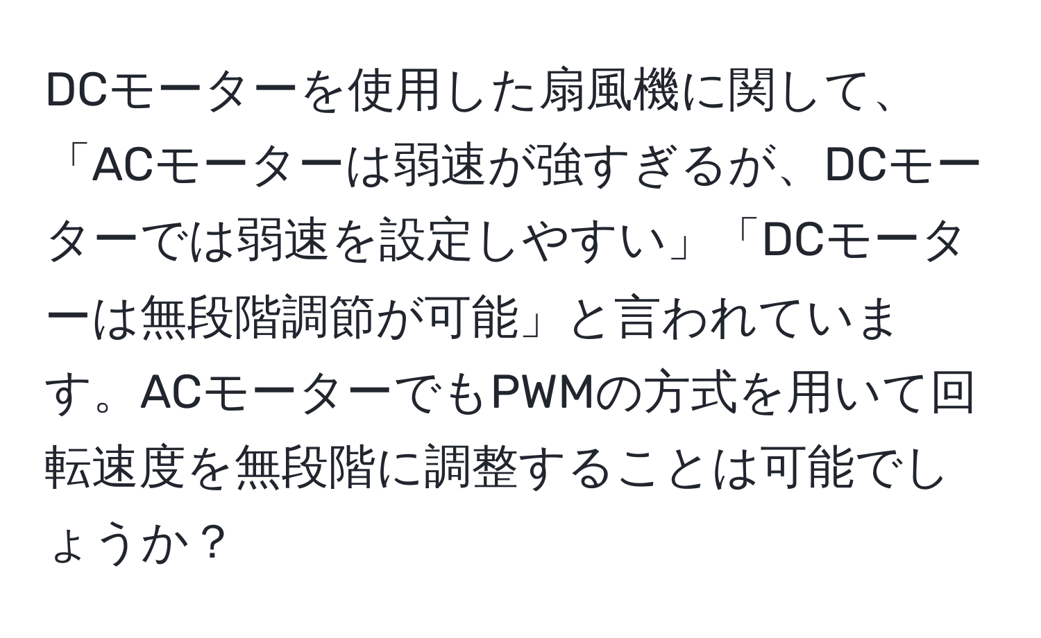 DCモーターを使用した扇風機に関して、「ACモーターは弱速が強すぎるが、DCモーターでは弱速を設定しやすい」「DCモーターは無段階調節が可能」と言われています。ACモーターでもPWMの方式を用いて回転速度を無段階に調整することは可能でしょうか？