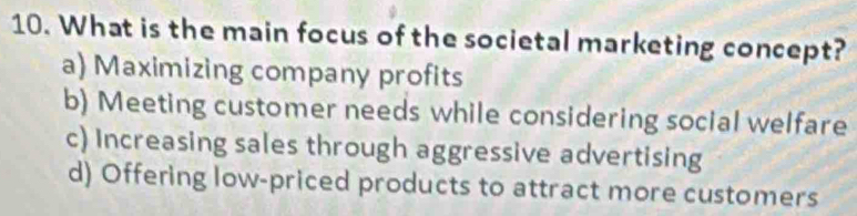 What is the main focus of the societal marketing concept?
a) Maximizing company profits
b) Meeting customer needs while considering social welfare
c) Increasing sales through aggressive advertising
d) Offering low-priced products to attract more customers