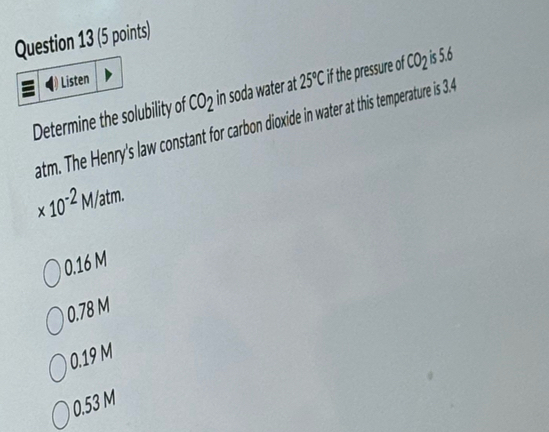 Listen
Determine the solubility of CO_2 in soda water at 25°C if the pressure of CO_2 is 5.6
atm. The Henry's law constant for carbon dioxide in water at this temperature is 3.4
* 10^(-2)M/atm.
0.16 M
0.78 M
0.19 M
0.53 M