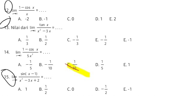 2 limlimits _xto 0 (1-cos x)/x =... _
A. -2 B. -1 C. 0 D. 1 E. 2
13. Nilai dari limlimits _xto 0 tan x/x^2-3x =...
A.  1/3  B.  1/2  C. - 1/3  E. - 1/2  E. -1
14. limlimits _xto 0 (1-cos x)/5x^2 =...
A. - 1/5  B. - 1/10  C  1/10  D.  1/5  E. 1
15. lim  (sin (x-1))/x^2-3x+2 =... 
11
A. 1 B.  1/2  C. 0 D. - 1/2  E. -1