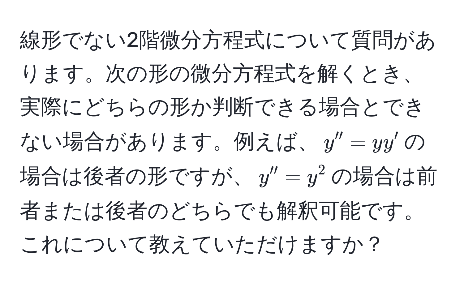 線形でない2階微分方程式について質問があります。次の形の微分方程式を解くとき、実際にどちらの形か判断できる場合とできない場合があります。例えば、$y''=yy'$の場合は後者の形ですが、$y''=y^2$の場合は前者または後者のどちらでも解釈可能です。これについて教えていただけますか？