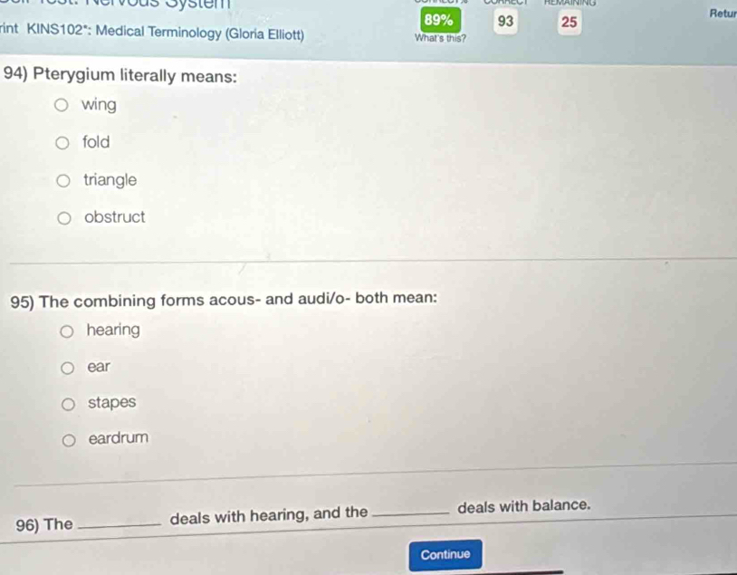 89% 93 25
Retur
rint KINS102*: Medical Terminology (Gloria Elliott) What's this?
94) Pterygium literally means:
wing
fold
triangle
obstruct
95) The combining forms acous- and audi/o- both mean:
hearing
ear
stapes
eardrum
96) The_ deals with hearing, and the _deals with balance.
Continue