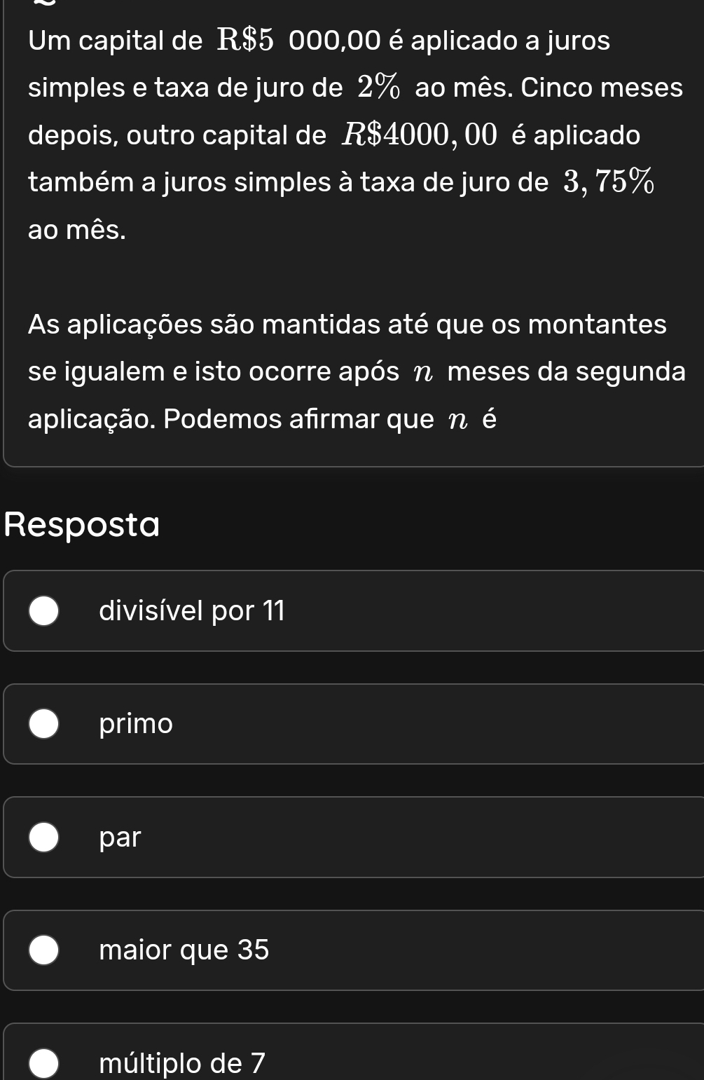 Um capital de R$5 000,00 é aplicado a juros
simples e taxa de juro de 2% ao mês. Cinco meses
depois, outro capital de R$4000, 00 é aplicado
também a juros simples à taxa de juro de 3, 75%
ao mês.
As aplicações são mantidas até que os montantes
se igualem e isto ocorre após η meses da segunda
aplicação. Podemos afirmar que n é
Resposta
divisível por 11
primo
par
maior que 35
múltiplo de 7