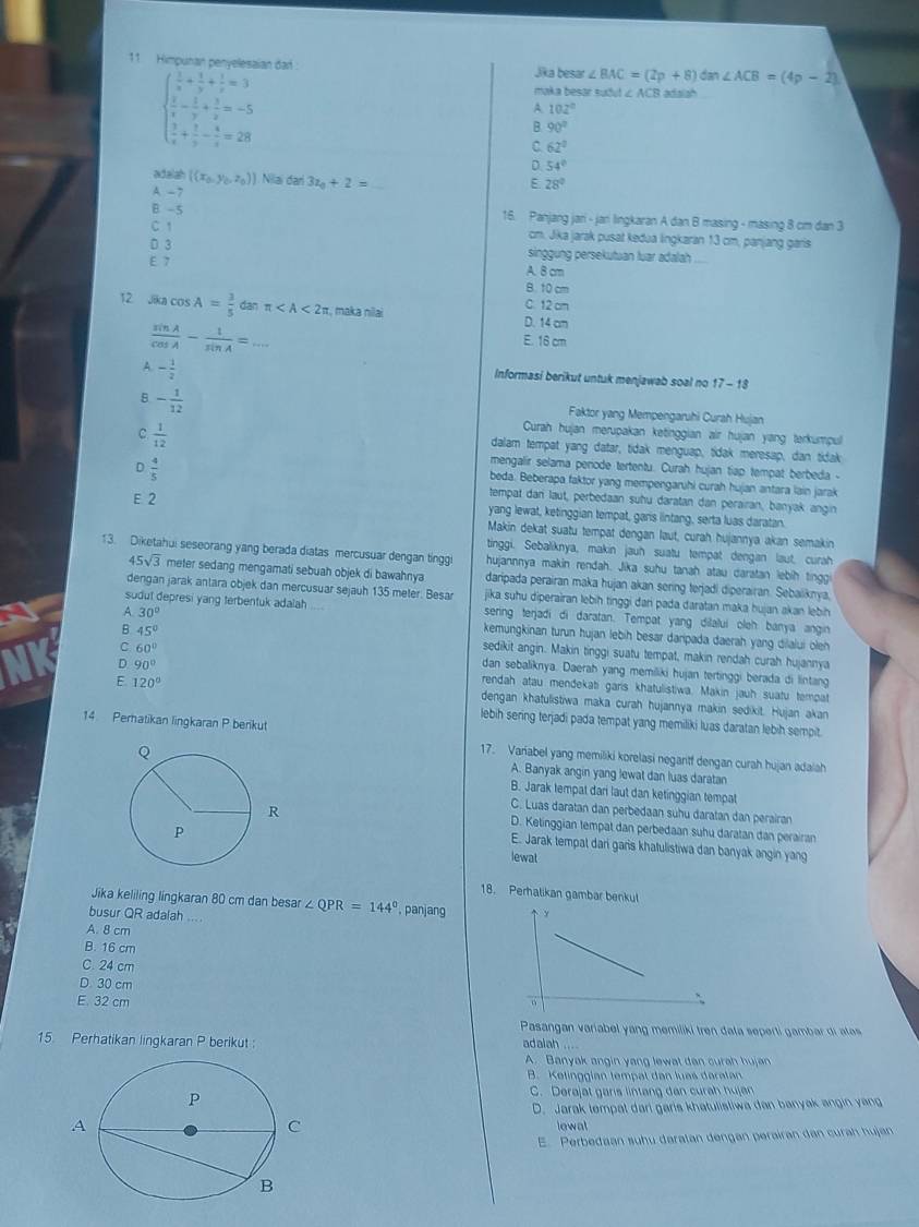 Himpunan penyelesaian dad : Jika besar ∠ BAC=(2p+8) da ∠ ACB=(4p-2)
beginarrayl  1/x + 1/y + 1/z =3  1/x - 1/y + 3/z =-5  3/x + 5/y - 4/z =28endarray.
maka besar suðut ∠ ACB adalah
A 102°
B. 90°
C. 62°
D 54°
adalah ((x_0,y_0,z_0)) Nilai dari 3z_0+2=
A. -7
E 28°
B -5 16. Panjang jari - jan lingkaran A dan B masing - masing 8 cm dan 3
C1
cm. Jika jarak pusat kedua lingkaran 13 cm, panjang garis
D 3 singgung persekutuan luar adalah
E 7 A. 8 cm
B. 10 cm
C. 12 cm
12 Jikn cos A= 3/5 danπ r, maka nilai D. 14 am
 sin A/cos A - 1/sin A =... _
E. 16 cm
A. - 1/2 
Informasi berikut untuk menjawab soal no 17 - 18
8 - 1/12 
Faktor yang Mempengaruhi Curah Hujan
Curah hujan merupakan ketinggian air hujan yang terkumpul
C.  1/12  dalam tempat yang datar, tidak menguap, tidak meresap, dan tidak
D  4/5 
mengalir selama periode tertentu. Curah hujan tiap tempat berbeda -
beda. Beberapa faktor yang mempengaruhi curah hujan antara lain jarak
tempat dan laut, perbedaan suhu daratan dan perairan, banyak angin
E 2 yang lewat, ketinggian tempat, gars lintang, serta luas daratan.
Makin dekat suatu tempat dengan laut, curah hujannya akan semakin
tinggi. Sebaliknya, makin jauh suatu tempat dengan laut, curah
13. Diketahui seseorang yang berada diatas mercusuar dengan tinggi hujannnya makin rendah. Jika suhu tanah atau daratan lebih tinggi
45sqrt(3) meter sedang mengamati sebuah objek di bawahnya daripada perairan maka hujan akan sering terjadi diperairan. Sebaliknya,
dengan jarak antara objek dan mercusuar sejauh 135 meter. Besar jika suhu diperairan lebih tinggi dari pada daratan maka hujan akan lebih
A. 30°
sudut depresi yang terbentuk adalah .... sering terjadi di daratan. Tempat yang dilalui oleh banya angin
B 45°
kemungkinan turun hujan lebih besar daripada daerah yang dilalui oleh 
C 60°
sedikit angin. Makin tinggi suatu tempat, makin rendah curah hujannya
D 90°
dan sebaliknya. Daerah yang memiliki hujan tertinggi berada di lintang
E 120°
rendah atau mendekati garis khatulistiwa. Makin jauh suatu tempat
dengan khatulistiwa maka curah hujannya makin sedikit. Hujan akan
lebih sering terjadi pada tempat yang memiliki luas daratan lebih sempit.
14 Perhatikan lingkaran P berikut 17. Variabel yang memiliki korelasi negaritf dengan curah hujan adaiah
A. Banyak angin yang lewat dan luas daratan
B. Jarak tempat dari laut dan ketinggian tempat
C. Luas daratan dan perbedaan suhu daratan dan perairan
D. Ketinggian tempat dan perbedaan suhu daratan dan perairan
E. Jarak tempat dari garis khatulistiwa dan banyak angin yang
lewat
18. Perhalikan gambar benkut
Jika keliling lingkaran 80 cm dan besar ∠ QPR=144° , panjang
busur QR adalah_
A. 8 cm
B. 16 cm
C. 24 cm
D 30 cm
E. 32 cm
Pasangan variabel yang memiliki tren dała seperti gambar di atas
15. Perhatikan lingkaran P berikut:
adalah ....
A. Banyak angin yang lewat dan curah hujan
B. Kelinggian tempal dan luas daratan
C. Derajat garis lintang dan curah hujan
D. Jarak lempal dari garis khatulistiwa dan banyak angin yang
Iewal
E. Perbedaan suhu daratan dengan perairan dan curah hujan