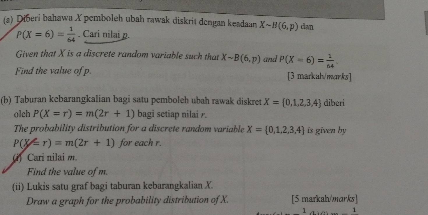 Diberi bahawa X pemboleh ubah rawak diskrit dengan keadaan Xsim B(6,p) dan
P(X=6)= 1/64 . Cari nilai p. 
Given that X is a discrete random variable such that Xsim B(6,p) and P(X=6)= 1/64 . 
Find the value of p. [3 markah/marks] 
(b) Taburan kebarangkalian bagi satu pemboleh ubah rawak diskret X= 0,1,2,3,4 diberi 
oleh P(X=r)=m(2r+1) bagi setiap nilai r. 
The probability distribution for a discrete random variable X= 0,1,2,3,4 is given by
P(X=r)=m(2r+1) for each r. 
(i) Cari nilai m. 
Find the value of m. 
(ii) Lukis satu graf bagi taburan kebarangkalian X. 
Draw a graph for the probability distribution of X. [5 markah/marks] 
1 
1