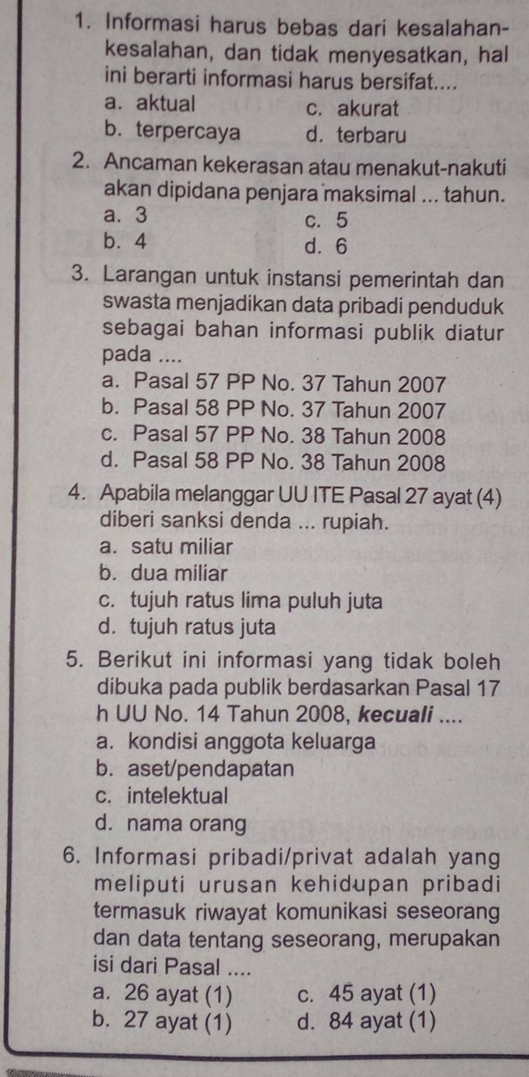 Informasi harus bebas dari kesalahan-
kesalahan, dan tidak menyesatkan, hal
ini berarti informasi harus bersifat....
a. aktual c. akurat
b. terpercaya d. terbaru
2. Ancaman kekerasan atau menakut-nakuti
akan dipidana penjara maksimal ... tahun.
a. 3 c. 5
b. 4 d. 6
3. Larangan untuk instansi pemerintah dan
swasta menjadikan data pribadi penduduk
sebagai bahan informasi publik diatur
pada ....
a. Pasal 57 PP No. 37 Tahun 2007
b. Pasal 58 PP No. 37 Tahun 2007
c. Pasal 57 PP No. 38 Tahun 2008
d. Pasal 58 PP No. 38 Tahun 2008
4. Apabila melanggar UU ITE Pasal 27 ayat (4)
diberi sanksi denda ... rupiah.
a. satu miliar
b. dua miliar
c. tujuh ratus lima puluh juta
d. tujuh ratus juta
5. Berikut ini informasi yang tidak boleh
dibuka pada publik berdasarkan Pasal 17
h UU No. 14 Tahun 2008, kecuali ....
a. kondisi anggota keluarga
b. aset/pendapatan
c. intelektual
d. nama orang
6. Informasi pribadi/privat adalah yang
meliputi urusan kehidupan pribadi
termasuk riwayat komunikasi seseorang
dan data tentang seseorang, merupakan
isi dari Pasal ....
a. 26 ayat (1) c. 45 ayat (1)
b. 27 ayat (1) d. 84 ayat (1)