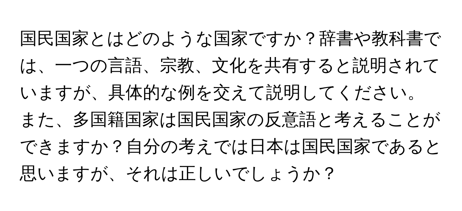 国民国家とはどのような国家ですか？辞書や教科書では、一つの言語、宗教、文化を共有すると説明されていますが、具体的な例を交えて説明してください。また、多国籍国家は国民国家の反意語と考えることができますか？自分の考えでは日本は国民国家であると思いますが、それは正しいでしょうか？