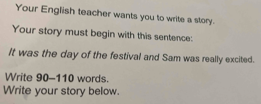 Your English teacher wants you to write a story. 
Your story must begin with this sentence: 
It was the day of the festival and Sam was really excited. 
Write 90-110 words. 
Write your story below.