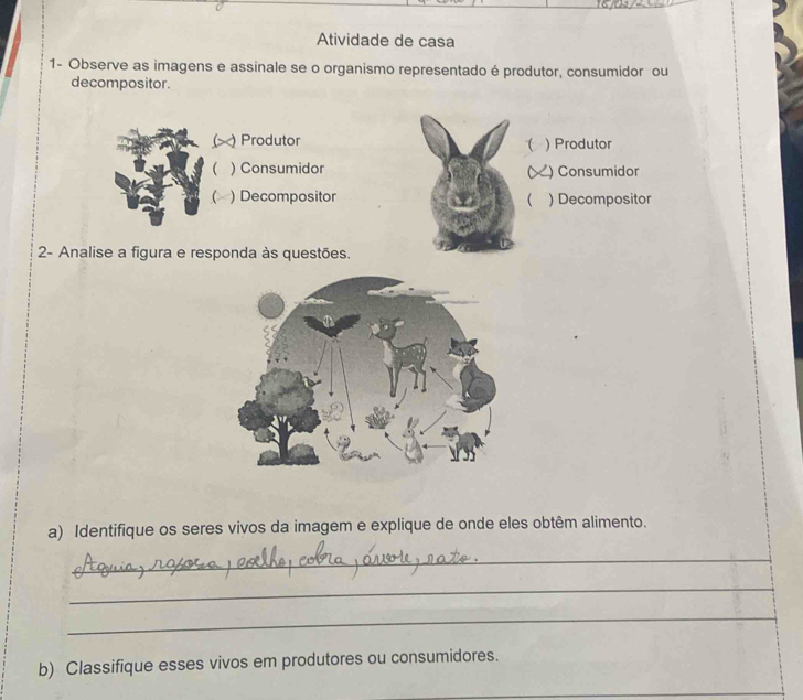 Atividade de casa 
1- Observe as imagens e assinale se o organismo representado é produtor, consumidor ou 
decompositor. 
C Produtor ) Produtor 
 
 ) Consumidor ) Consumidor 
 ) Decompositor  ) Decompositor 
2- Analise a figura e responda às questões. 
a) Identifique os seres vivos da imagem e explique de onde eles obtêm alimento. 
_ 
_ 
_ 
b) Classifique esses vivos em produtores ou consumidores.