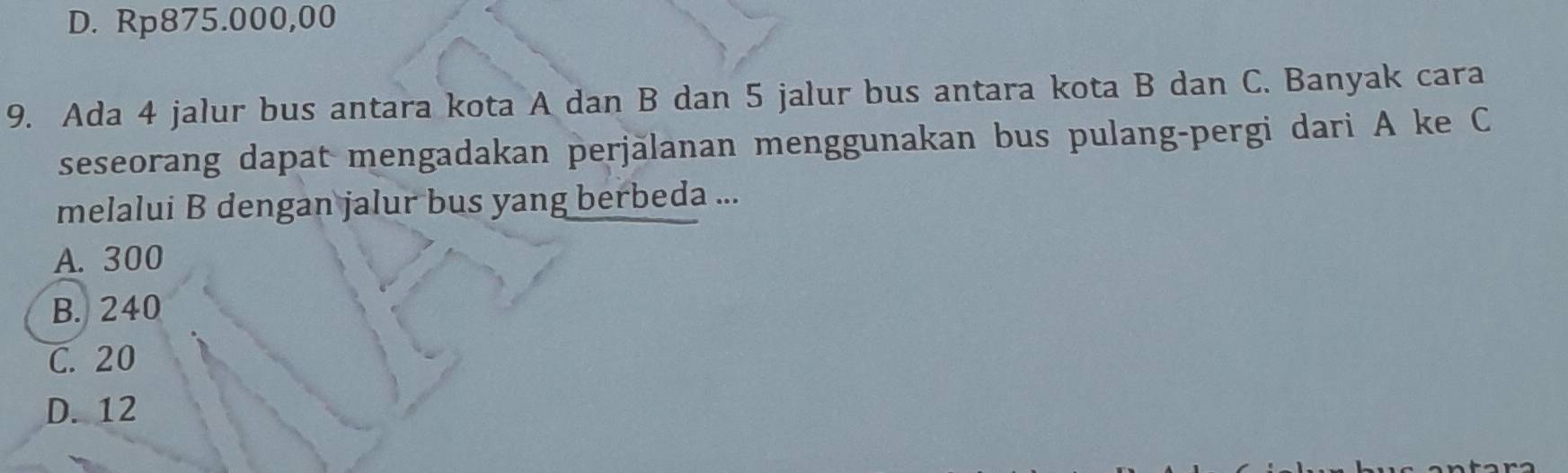 D. Rp875.000,00
9. Ada 4 jalur bus antara kota A dan B dan 5 jalur bus antara kota B dan C. Banyak cara
seseorang dapat mengadakan perjălanan menggunakan bus pulang-pergi dari A ke C
melalui B dengan jalur bus yang berbeda ...
A. 300
B. 240
C. 20
D. 12